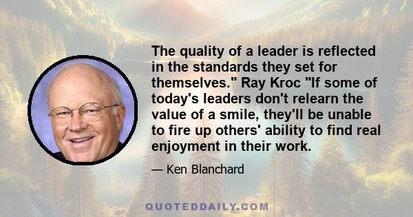 The quality of a leader is reflected in the standards they set for themselves. Ray Kroc If some of today's leaders don't relearn the value of a smile, they'll be unable to fire up others' ability to find real enjoyment