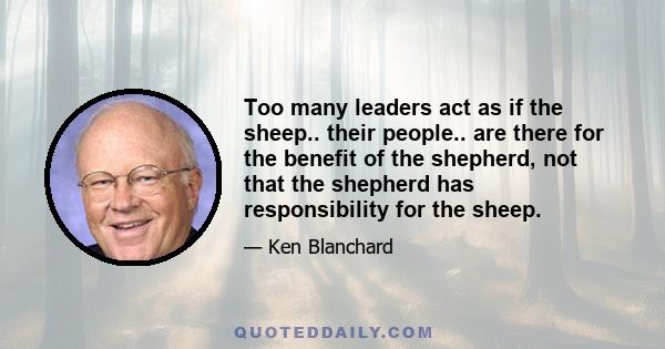 Too many leaders act as if the sheep.. their people.. are there for the benefit of the shepherd, not that the shepherd has responsibility for the sheep.