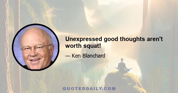 Unexpressed good thoughts aren't worth squat!