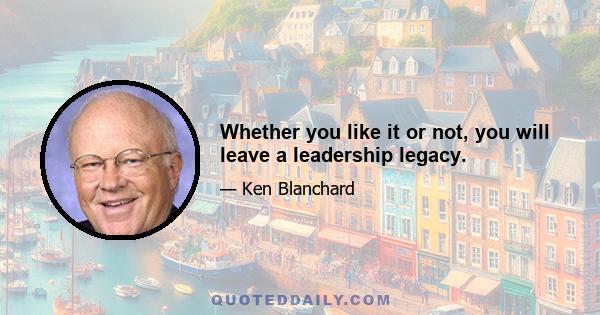 Whether you like it or not, you will leave a leadership legacy.