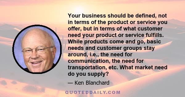 Your business should be defined, not in terms of the product or service you offer, but in terms of what customer need your product or service fulfills. While products come and go, basic needs and customer groups stay