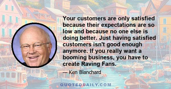 Your customers are only satisfied because their expectations are so low and because no one else is doing better. Just having satisfied customers isn't good enough anymore. If you really want a booming business, you have 