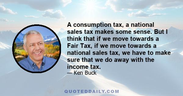 A consumption tax, a national sales tax makes some sense. But I think that if we move towards a Fair Tax, if we move towards a national sales tax, we have to make sure that we do away with the income tax.