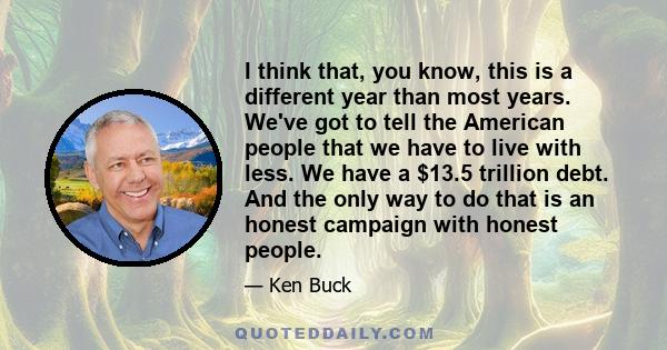 I think that, you know, this is a different year than most years. We've got to tell the American people that we have to live with less. We have a $13.5 trillion debt. And the only way to do that is an honest campaign