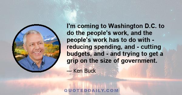 I'm coming to Washington D.C. to do the people's work, and the people's work has to do with - reducing spending, and - cutting budgets, and - and trying to get a grip on the size of government.