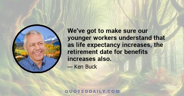 We've got to make sure our younger workers understand that as life expectancy increases, the retirement date for benefits increases also.