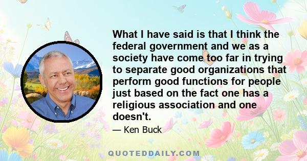 What I have said is that I think the federal government and we as a society have come too far in trying to separate good organizations that perform good functions for people just based on the fact one has a religious