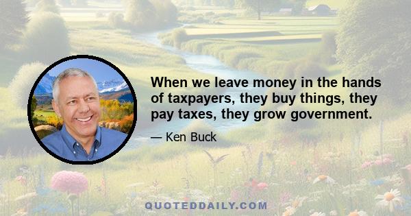 When we leave money in the hands of taxpayers, they buy things, they pay taxes, they grow government.