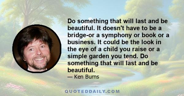 Do something that will last and be beautiful. It doesn't have to be a bridge-or a symphony or book or a business. It could be the look in the eye of a child you raise or a simple garden you tend. Do something that will