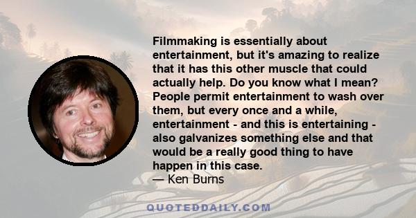 Filmmaking is essentially about entertainment, but it's amazing to realize that it has this other muscle that could actually help. Do you know what I mean? People permit entertainment to wash over them, but every once