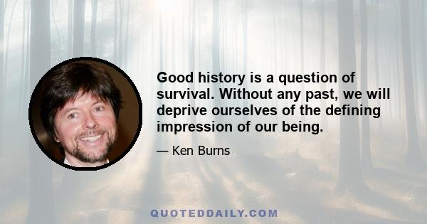 Good history is a question of survival. Without any past, we will deprive ourselves of the defining impression of our being.