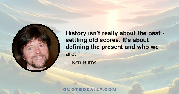 History isn't really about the past - settling old scores. It's about defining the present and who we are.