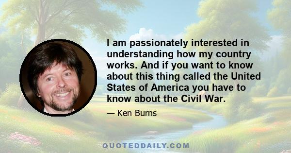 I am passionately interested in understanding how my country works. And if you want to know about this thing called the United States of America you have to know about the Civil War.