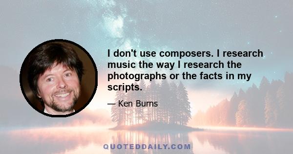 I don't use composers. I research music the way I research the photographs or the facts in my scripts.