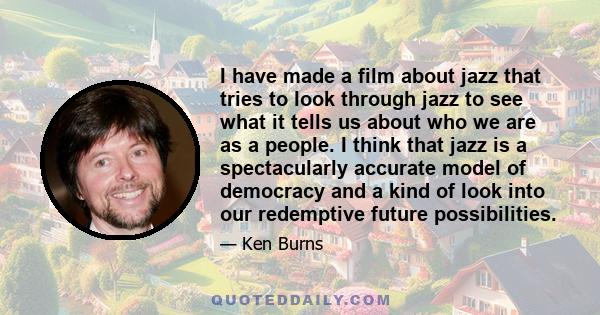 I have made a film about jazz that tries to look through jazz to see what it tells us about who we are as a people. I think that jazz is a spectacularly accurate model of democracy and a kind of look into our redemptive 