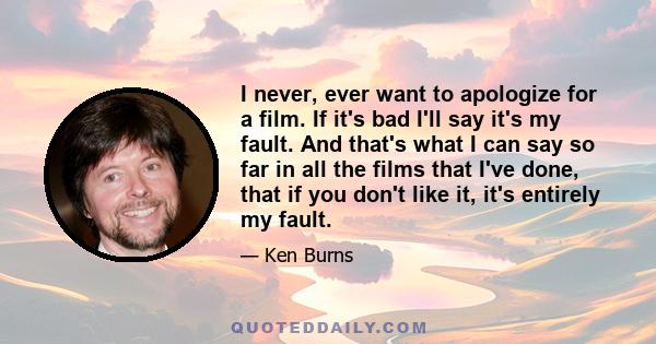 I never, ever want to apologize for a film. If it's bad I'll say it's my fault. And that's what I can say so far in all the films that I've done, that if you don't like it, it's entirely my fault.