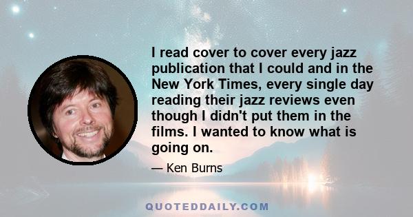 I read cover to cover every jazz publication that I could and in the New York Times, every single day reading their jazz reviews even though I didn't put them in the films. I wanted to know what is going on.