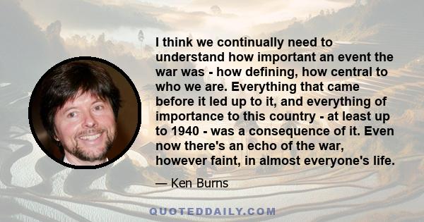 I think we continually need to understand how important an event the war was - how defining, how central to who we are. Everything that came before it led up to it, and everything of importance to this country - at