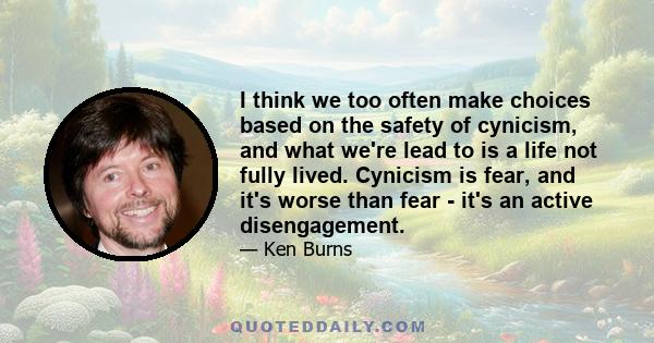 I think we too often make choices based on the safety of cynicism, and what we're lead to is a life not fully lived. Cynicism is fear, and it's worse than fear - it's an active disengagement.