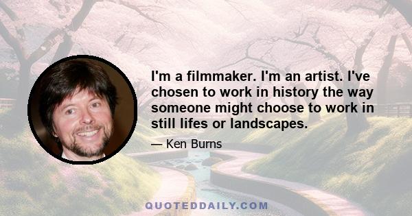 I'm a filmmaker. I'm an artist. I've chosen to work in history the way someone might choose to work in still lifes or landscapes.