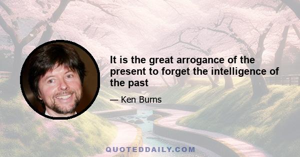 It is the great arrogance of the present to forget the intelligence of the past