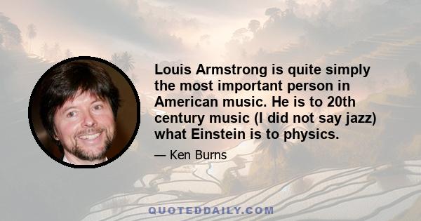 Louis Armstrong is quite simply the most important person in American music. He is to 20th century music (I did not say jazz) what Einstein is to physics.