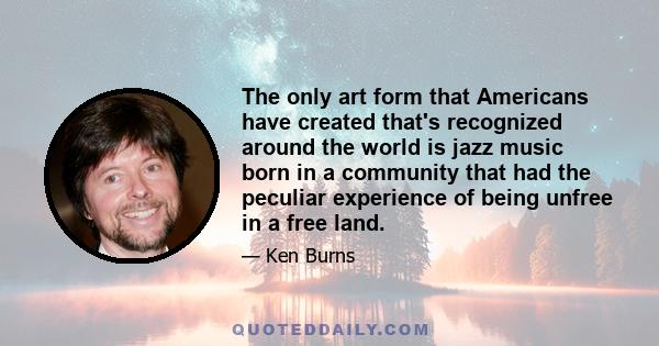 The only art form that Americans have created that's recognized around the world is jazz music born in a community that had the peculiar experience of being unfree in a free land.