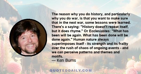 The reason why you do history, and particularly why you do war, is that you want to make sure that in the next war, some lessons were learned. There's a saying: History doesn't repeat itself, but it does rhyme. Or