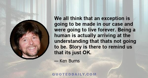 We all think that an exception is going to be made in our case and were going to live forever. Being a human is actually arriving at the understanding that thats not going to be. Story is there to remind us that its