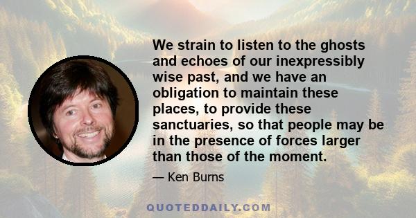 We strain to listen to the ghosts and echoes of our inexpressibly wise past, and we have an obligation to maintain these places, to provide these sanctuaries, so that people may be in the presence of forces larger than