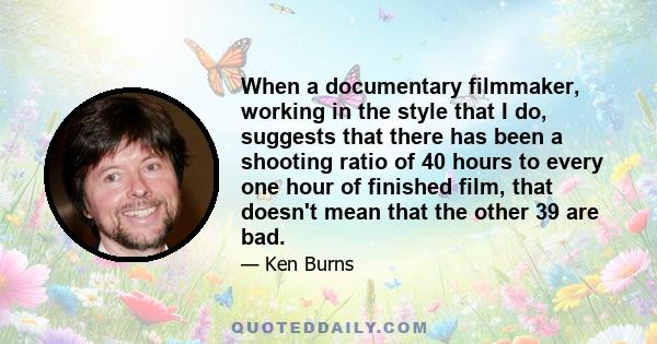 When a documentary filmmaker, working in the style that I do, suggests that there has been a shooting ratio of 40 hours to every one hour of finished film, that doesn't mean that the other 39 are bad.