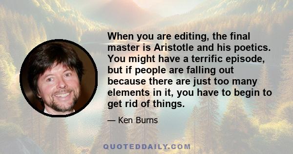 When you are editing, the final master is Aristotle and his poetics. You might have a terrific episode, but if people are falling out because there are just too many elements in it, you have to begin to get rid of