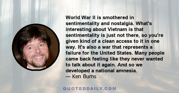 World War II is smothered in sentimentality and nostalgia. What's interesting about Vietnam is that sentimentality is just not there, so you're given kind of a clean access to it in one way. It's also a war that