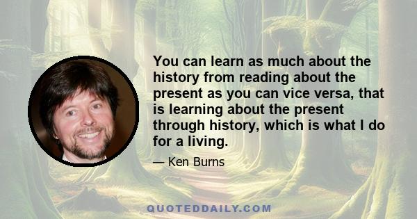 You can learn as much about the history from reading about the present as you can vice versa, that is learning about the present through history, which is what I do for a living.