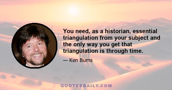 You need, as a historian, essential triangulation from your subject and the only way you get that triangulation is through time.