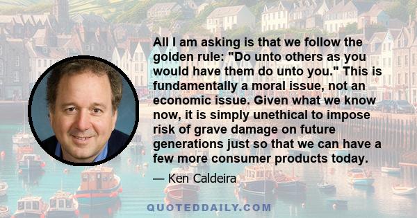 All I am asking is that we follow the golden rule: Do unto others as you would have them do unto you. This is fundamentally a moral issue, not an economic issue. Given what we know now, it is simply unethical to impose