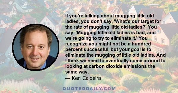 If you're talking about mugging little old ladies, you don't say, 'What's our target for the rate of mugging little old ladies?' You say, 'Mugging little old ladies is bad, and we're going to try to eliminate it.' You