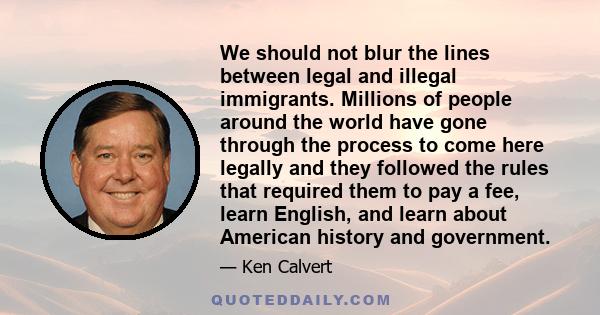 We should not blur the lines between legal and illegal immigrants. Millions of people around the world have gone through the process to come here legally and they followed the rules that required them to pay a fee,