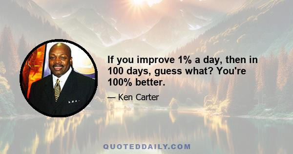 If you improve 1% a day, then in 100 days, guess what? You're 100% better.