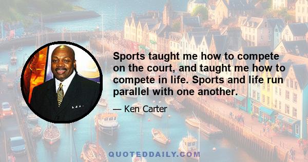 Sports taught me how to compete on the court, and taught me how to compete in life. Sports and life run parallel with one another.