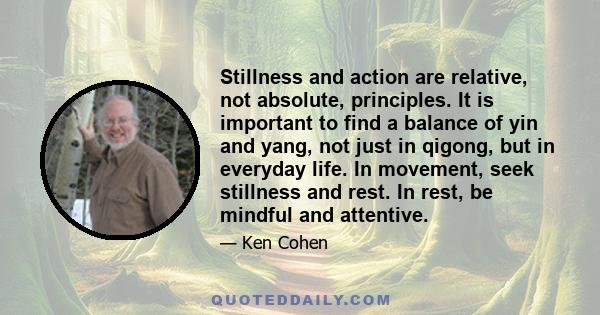 Stillness and action are relative, not absolute, principles. It is important to find a balance of yin and yang, not just in qigong, but in everyday life. In movement, seek stillness and rest. In rest, be mindful and