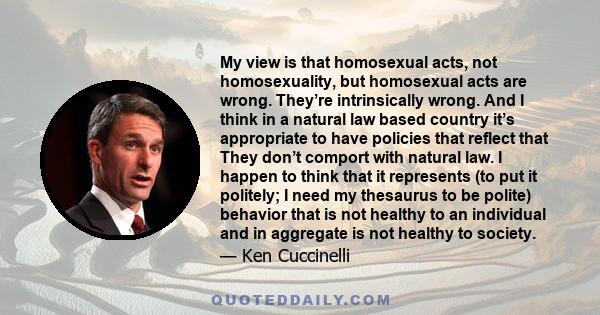 My view is that homosexual acts, not homosexuality, but homosexual acts are wrong. They’re intrinsically wrong. And I think in a natural law based country it’s appropriate to have policies that reflect that They don’t