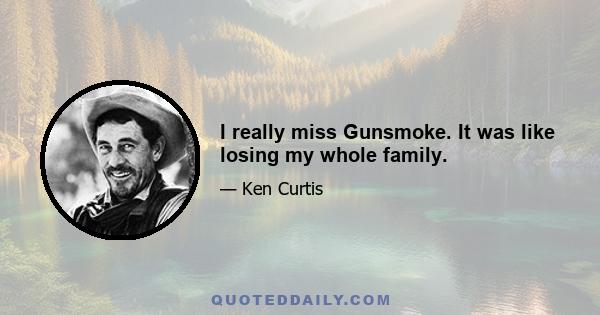 I really miss Gunsmoke. It was like losing my whole family.