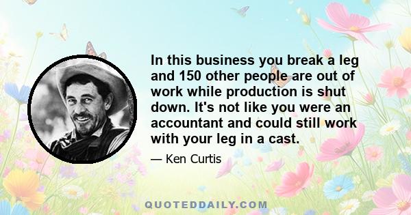 In this business you break a leg and 150 other people are out of work while production is shut down. It's not like you were an accountant and could still work with your leg in a cast.