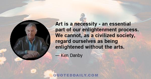 Art is a necessity - an essential part of our enlightenment process. We cannot, as a civilized society, regard ourselves as being enlightened without the arts.