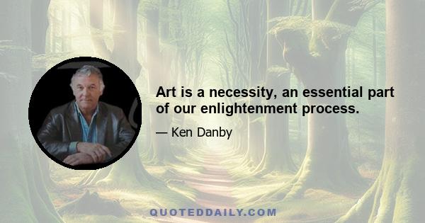 Art is a necessity, an essential part of our enlightenment process.