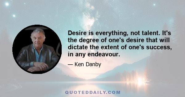 Desire is everything, not talent. It's the degree of one's desire that will dictate the extent of one's success, in any endeavour.