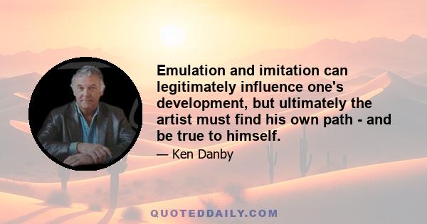 Emulation and imitation can legitimately influence one's development, but ultimately the artist must find his own path - and be true to himself.