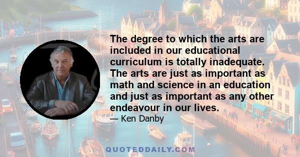 The degree to which the arts are included in our educational curriculum is totally inadequate. The arts are just as important as math and science in an education and just as important as any other endeavour in our lives.