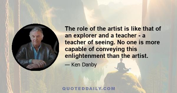 The role of the artist is like that of an explorer and a teacher - a teacher of seeing. No one is more capable of conveying this enlightenment than the artist.